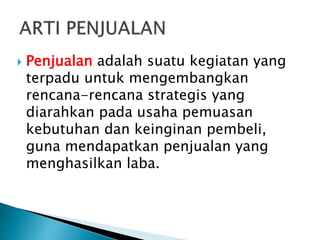  Penjualan adalah suatu kegiatan yang
terpadu untuk mengembangkan
rencana-rencana strategis yang
diarahkan pada usaha pemuasan
kebutuhan dan keinginan pembeli,
guna mendapatkan penjualan yang
menghasilkan laba.
 