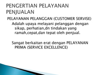 PELAYANAN PELANGGAN (CUSTOMER SERVISE)
Adalah upaya melayani pelanggan dengan
sikap, perhatian,dn tindakan yang
ramah,cepat,dan tepat oleh penjual.
Sangat berkaitan erat dengan PELAYANAN
PRIMA (SERVICE EXCELLENCE)
 