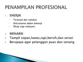 1. ENERJIK
◦ Terampil dan cekatan
◦ Antusiasme dalam bekerja
◦ Sikap siap melayani.
2. MENARIK
 Tampil sopan,luwes,rapi,bersih,dan serasi
 Berupaya agar pelanggan puas dan senang
 