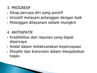 3. PROGRESIF
 Sikap percaya diri yang positif
 Inisiatif melayani pelanggan dengan baik
 Pelanggan dilayanani sebaik mungkin
4. ANTISIPATIF
 Kredibilitas dan reputasi yang dapat
dipercaya
 Andal dalam melaksanakan kepercayaan
 Disiplin dan konsisten dalam menjalankan
tugas.
 