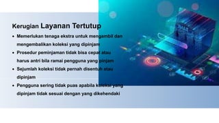 Kerugian Layanan Tertutup
 Memerlukan tenaga ekstra untuk mengambil dan
mengembalikan koleksi yang dipinjam
 Prosedur peminjaman tidak bisa cepat atau
harus antri bila ramai pengguna yang pinjam
 Sejumlah koleksi tidak pernah disentuh atau
dipinjam
 Pengguna sering tidak puas apabila koleksi yang
dipinjam tidak sesuai dengan yang dikehendaki
 