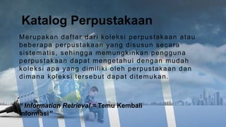 Merupakan daftar dari koleksi perpustakaan atau
beberapa perpustakaan yang disusun secara
sistematis, sehingga memungkinkan pengguna
perpustakaan dapat mengetahui dengan mudah
koleksi apa yang dimiliki oleh perpustakaan dan
dimana koleksi tersebut dapat ditemukan.
Katalog Perpustakaan
“ Information Retrieval = Temu Kembali
Informasi”
 
