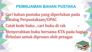 PEMINJAMAN BAHAN PUSTAKA
1. Cari bahan pustaka yang diperlukan pada
Katalog Perpustakaan/OPAC
2. Catat kode buku , cari buku di rak
3. Menyerahkan buku bersama KTA pada bagian
sirkulasi untuk diproses oleh petugas
 