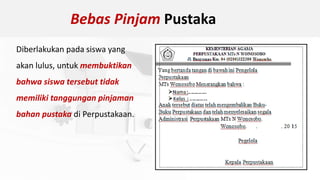 Bebas Pinjam Pustaka
Diberlakukan pada siswa yang
akan lulus, untuk membuktikan
bahwa siswa tersebut tidak
memiliki tanggungan pinjaman
bahan pustaka di Perpustakaan.
 