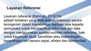 Layanan Referensi
Layanan referensi (Rahmah, 2018:74)
adalah tindakan yang dilakukan pustakawan secara
terorganisir dalam memberikan bantuan jasa kepada
pemustaka untuk mendapatkan informasi dan data
dengan menggunakan sumber-sumber referensi, baik
untuk keperluan studi, penelitian atau kepentingan-
kepentingan lain secara cepat, efisien dan bermanfaat.
 