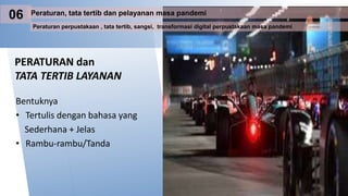 PERATURAN dan
TATA TERTIB LAYANAN
Bentuknya
• Tertulis dengan bahasa yang
Sederhana + Jelas
• Rambu-rambu/Tanda
Peraturan perpustakaan , tata tertib, sangsi, transformasi digital perpustakaan masa pandemi
Peraturan, tata tertib dan pelayanan masa pandemi
06
 