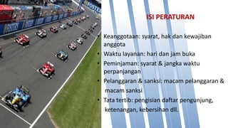 ISI PERATURAN
• Keanggotaan: syarat, hak dan kewajiban
anggota
• Waktu layanan: hari dan jam buka
• Peminjaman: syarat & jangka waktu
perpanjangan
• Pelanggaran & sanksi: macam pelanggaran &
macam sanksi
• Tata tertib: pengisian daftar pengunjung,
ketenangan, kebersihan dll.
 