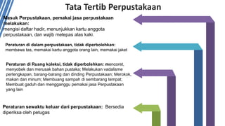 Tata Tertib Perpustakaan
Peraturan di dalam perpustakaan, tidak diperbolehkan:
membawa tas, memakai kartu anggota orang lain, memakai jaket
Masuk Perpustakaan, pemakai jasa perpustakaan
melakukan:
mengisi daftar hadir, menunjukkan kartu anggota
perpustakaan, dan wajib melepas alas kaki.
Peraturan di Ruang koleksi, tidak diperbolehkan: mencoret,
menyobek dan merusak bahan pustaka; Melakukan vadalisme
perlengkapan, barang-barang dan dinding Perpustakaan; Merokok,
makan dan minum; Membuang sampah di sembarang tempat;
Membuat gaduh dan mengganggu pemakai jasa Perpustakaan
yang lain
Peraturan sewaktu keluar dari perpustakaan: Bersedia
diperiksa oleh petugas
 