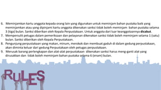 6. Meminjamkan kartu anggota kepada orang lain yang digunakan untuk meminjam bahan pustaka baik yang
meminjamkan atau yang dipinjami kartu anggota dikenakan sanksi tidak boleh meminjam bahan pustaka selama
3 (tiga) bulan. Sanksi diberikan oleh Kepala Perpustakaan. Untuk anggota dari luar keanggotaannya dicabut.
7. Mempersulit petugas dalam pemeriksaan dan pelayanan dikenakan sanksi tidak boleh meminjam selama 1 (satu)
bulan. Sanksi diberikan oleh Kepala Perpustakaan.
8. Pengunjung perpustakaan yang makan, minum, merokok dan membuat gaduh di dalam gedung perpustakaan,
akan diminta keluar dari gedung Perpustakaan oleh petugas perpustakaan.
9. Merusak barang perlengkapan dan alat-alat perpustakaan dikenakan sanksi harus meng-ganti alat yang
dirusakkan dan tidak boleh meminjam bahan pustaka selama 6 (enam) bulan.
 