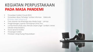 KEGIATAN PERPUSTAKAAN
PADA MASA PANDEMI
• Penyediaan Koleksi E-book (BSE)
• Penyediaan Akses Terhadap Sumber Informasi Elektronik
(iPusnas, Kipin School 4.0)
• Chat Librarian Via WhatsApp atau Media Sosial Lainnya
• Pengembangan Layanan Peminjaman Drive Thru
• Lomba Resensi Buku atau Menulis Cerpen (Agar Gerakan Literasi
Sekolah tetap berjalan)
• Stock Opname Koleksi
• Penyiangan Koleksi
• Penataan Ulang Ruang Perpustakaan
 