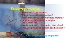 Karakter pemustaka
1.Berapa usia pemustaka?
2.Tingkat pendidikan pemustaka?
3.Bagaimana kebiasaan membaca mereka?
4.Apakah tujuan mereka datang ke
perpustakaan?
5.Media apa yang paling sering digunakan?
6.Apa yang mereka butuhkan dan harapkan?
“Library Follow Users &
Library is a Growing Organism”
 