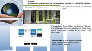 Perpustakaan Kemendikbud memiliki lebih dari dari
200.000 koleksi dalam berbagai bentuk (buku, buku
digital, audiovisual, majalah, koran, jurnal, jurnal
elektronik)
Contoh :
Laman rujukan koleksi digital Perpustakaan Kemdikbud, (SIKOPER)- Mobile
https://perpustakaan.kemdikbud.go.id/eperpusd
ikbud
eperpusdikbud, aplikasi perpustakaan
digital Kemendikbud dapat diunduh
mandiri melalui android
 