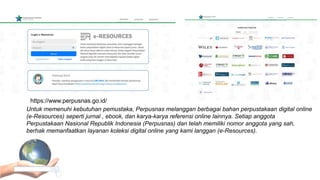 Untuk memenuhi kebutuhan pemustaka, Perpusnas melanggan berbagai bahan perpustakaan digital online
(e-Resources) seperti jurnal , ebook, dan karya-karya referensi online lainnya. Setiap anggota
Perpustakaan Nasional Republik Indonesia (Perpusnas) dan telah memiliki nomor anggota yang sah,
berhak memanfaatkan layanan koleksi digital online yang kami langgan (e-Resources).
https://www.perpusnas.go.id/
 