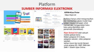 Platform
SUMBER INFORMASI ELEKTRONIK
Kipin School 4.0 ialah sebuah
mobile aplikasi berisi :
Materi pelajaran K13 (buku
pelajaran sekolah, video pelajaran
sekolah,
latihan tryout dan komik literasi)
untuk jenjang SD, SMP, SMA dan
SMK + Sistem Ujian Online.
KIPIN=Kios Pintar
https://kipin.id/
Berfokus hanya untuk mengumpulkan
dan memberikan akses mudah bagi
pelajar maupun pengajar untuk
mencari dan menggunakan buku-
buku yang diterbitkan oleh
pemerintah (Kemdikbud)
 