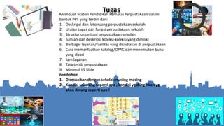 Membuat Materi Pendidikan Pemakai Perpustakaan dalam
bentuk PPT yang terdiri dari:
1. Deskripsi dan foto ruang perpustakaan sekolah
2. Uraian tugas dan fungsi perpustakaan sekolah
3. Struktur organisasi perpustakaan sekolah
4. Jumlah dan deskripsi koleksi-koleksi yang dimiliki
5. Berbagai layanan/fasilitas yang disediakan di perpustakaan
6. Cara memanfaatkan katalog/OPAC dan menemukan buku
yang dicari
7. Jam layanan
8. Tata tertib perpustakaan
9. Minimal 15 Slide
tambahan
1. Disesuaikan dengan sekolah masing-masing
2. Kondisi sekarang seperti apa , kondisi yg diinginkan yg
akan datang seperti apa !
Tugas
 