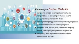Keuntungan Sistem Terbuka
 Menghemat tenaga, karena petugas tidak perlu
mengambilkan koleksi yang dibutuhkan karena
pengguna mengambil sendiri di rak
 Memungkinkan pengguna memilih judul lain yang sesuai
apabila tidak menemukan koleksi yang dicari.
 Pengguna akan merasa puas karena bisa langsung
memilih koleksi yang diinginkannya dijajaran rak.
 Mengurangi terjadinya kesalahpahaman antara
pengguna dan petugas.
 
