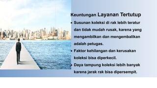 Keuntungan Layanan Tertutup
 Susunan koleksi di rak lebih teratur
dan tidak mudah rusak, karena yang
mengambilkan dan mengembalikan
adalah petugas.
 Faktor kehilangan dan kerusakan
koleksi bisa diperkecil.
 Daya tampung koleksi lebih banyak
karena jarak rak bisa dipersempit.
 