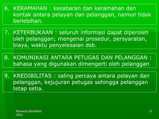 Marwoto BandiklatMarwoto Bandiklat
OKUOKU
1313
6. KERAMAHAN : kesabaran dan keramahan dan
kontak antara pelayan dan pelanggan, namun tidak
berlebihan.
7. KETERBUKAAN : seluruh informasi dapat diperoleh
oleh pelanggan; mengenai prosedur, persyaratan,
biaya, waktu penyelesaian dsb.
8. KOMUNIKASI ANTARA PETUGAS DAN PELANGGAN :
bahasa yang digunakan dimengerti oleh pelanggan
9. KREDIBILITAS : saling percaya antara pelayan dan
pelanggan, kejujuran petugas sehingga pelanggan
tetap setia.
 