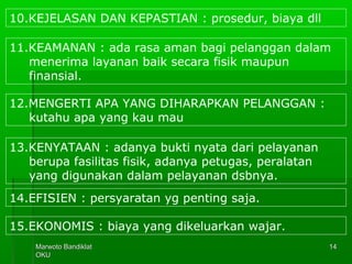 Marwoto BandiklatMarwoto Bandiklat
OKUOKU
1414
10.KEJELASAN DAN KEPASTIAN : prosedur, biaya dll
11.KEAMANAN : ada rasa aman bagi pelanggan dalam
menerima layanan baik secara fisik maupun
finansial.
12.MENGERTI APA YANG DIHARAPKAN PELANGGAN :
kutahu apa yang kau mau
13.KENYATAAN : adanya bukti nyata dari pelayanan
berupa fasilitas fisik, adanya petugas, peralatan
yang digunakan dalam pelayanan dsbnya.
14.EFISIEN : persyaratan yg penting saja.
15.EKONOMIS : biaya yang dikeluarkan wajar.
 
