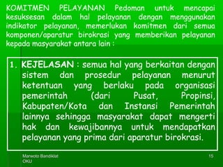 Marwoto BandiklatMarwoto Bandiklat
OKUOKU
1515
KOMITMEN PELAYANAN Pedoman untuk mencapai
kesuksesan dalam hal pelayanan dengan menggunakan
indikator pelayanan, memerlukan komitmen dari semua
komponen/aparatur birokrasi yang memberikan pelayanan
kepada masyarakat antara lain :
1. KEJELASAN : semua hal yang berkaitan dengan
sistem dan prosedur pelayanan menurut
ketentuan yang berlaku pada organisasi
pemerintah (dari Pusat, Propinsi,
Kabupaten/Kota dan Instansi Pemerintah
lainnya sehingga masyarakat dapat mengerti
hak dan kewajibannya untuk mendapatkan
pelayanan yang prima dari aparatur birokrasi.
 