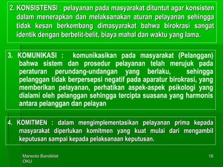 Marwoto BandiklatMarwoto Bandiklat
OKUOKU
1616
2. KONSISTENSI2. KONSISTENSI :: pelayanan pada masyarakat dituntut agar konsistenpelayanan pada masyarakat dituntut agar konsisten
dalam menerapkan dan melaksanakan aturan pelayanan sehinggadalam menerapkan dan melaksanakan aturan pelayanan sehingga
tidak kesan berkembang dimasyarakat bahwa birokrasi sangattidak kesan berkembang dimasyarakat bahwa birokrasi sangat
identik dengan berbelit-belit, biaya mahal dan waktu yang lama.identik dengan berbelit-belit, biaya mahal dan waktu yang lama.
3. KOMUNIKASI : komunikasikan pada masyarakat (Pelanggan)
bahwa sistem dan prosedur pelayanan telah merujuk pada
peraturan perundang-undangan yang berlaku, sehingga
pelanggan tidak berpersepsi negatif pada aparatur birokrasi, yang
memberikan pelayanan, perhatikan aspek-aspek psikologi yang
dialami oleh pelanggan sehingga tercipta suasana yang harmonis
antara pelanggan dan pelayan
4. KOMITMEN : dalam mengimplementasikan pelayanan prima kepada4. KOMITMEN : dalam mengimplementasikan pelayanan prima kepada
masyarakat diperlukan komitmen yang kuat mulai dari mengambilmasyarakat diperlukan komitmen yang kuat mulai dari mengambil
keputusan sampai kepada pelaksanaan keputusan.keputusan sampai kepada pelaksanaan keputusan.
 