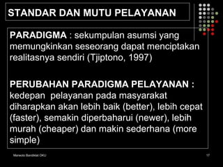 Marwoto Bandiklat OKU 17
STANDAR DAN MUTU PELAYANAN
PARADIGMA : sekumpulan asumsi yang
memungkinkan seseorang dapat menciptakan
realitasnya sendiri (Tjiptono, 1997)
PERUBAHAN PARADIGMA PELAYANAN :
kedepan pelayanan pada masyarakat
diharapkan akan lebih baik (better), lebih cepat
(faster), semakin diperbaharui (newer), lebih
murah (cheaper) dan makin sederhana (more
simple)
 