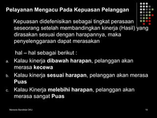 Marwoto Bandiklat OKU 19
Pelayanan Mengacu Pada Kepuasan Pelanggan
Kepuasan didefenisikan sebagai tingkat perasaan
seseorang setelah membandingkan kinerja (Hasil) yang
dirasakan sesuai dengan harapannya, maka
penyelenggaraan dapat merasakan
hal – hal sebagai berikut :
a. Kalau kinerja dibawah harapan, pelanggan akan
merasa kecewa
b. Kalau kinerja sesuai harapan, pelanggan akan merasa
Puas
c. Kalau Kinerja melebihi harapan, pelanggan akan
merasa sangat Puas
 