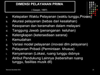 Marwoto Bandiklat OKU 20
DIMENSI PELAYANAN PRIMA
( Gasper, 1997)
a. Ketepatan Waktu Pelayanan (waktu tunggu,Proses)
b. Akurasi pelayanan (bebas dari kesalahan)
c. Kesopanan dan keramahan dalam melayani
d. Tanggung Jawab (penanganan keluhan)
e. Kelengkapan (ketersediaan sarana)
f. Kemudahan
g. Variasi model pelayanan (inovasi dlm pelayanan)
h. Pelayanan Pribadi (Permintaan khusus)
i. Kenyamanan (Lokasi, ruang tunggu dsbnya
j. Atribut Pendukung Lainnya (kebersihan ruang
tunggu, fasilitas musik dll)
 