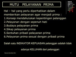 Marwoto Bandiklat OKU 21
MUTU PELAYANAN PRIMA
Hal – hal yang perlu diperhatikan dalam
memberikan pelayanan agar menjadi prima :
1.Konsep mendahulukan kepentingan pelanggan
2.Pelayanan dengan sepenuh hati
3.Budaya pelayanan prima
4.Sikap pelayanan prima
5.Sentuhan pribadi pelayanan prima
6.Pelayanan prima sesuai dengan pribadi prima
Salah satu INDIKATOR KEPUASAN pelanggan adalah tidak
adanya KELUHAN dari pelanggan
 
