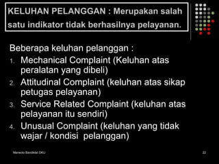 Marwoto Bandiklat OKU 22
KELUHAN PELANGGAN : Merupakan salah
satu indikator tidak berhasilnya pelayanan.
Beberapa keluhan pelanggan :
1. Mechanical Complaint (Keluhan atas
peralatan yang dibeli)
2. Attitudinal Complaint (keluhan atas sikap
petugas pelayanan)
3. Service Related Complaint (keluhan atas
pelayanan itu sendiri)
4. Unusual Complaint (keluhan yang tidak
wajar / kondisi pelanggan)
 