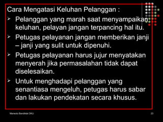 Marwoto Bandiklat OKU 23
Cara Mengatasi Keluhan Pelanggan :
 Pelanggan yang marah saat menyampaikan
keluhan, pelayan jangan terpancing hal itu.
 Petugas pelayanan jangan memberikan janji
– janji yang sulit untuk dipenuhi.
 Petugas pelayanan harus jujur menyatakan
menyerah jika permasalahan tidak dapat
diselesaikan.
 Untuk menghadapi pelanggan yang
senantiasa mengeluh, petugas harus sabar
dan lakukan pendekatan secara khusus.
 