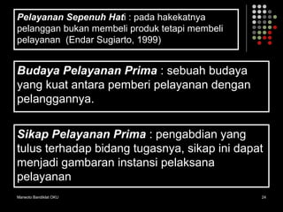 Marwoto Bandiklat OKU 24
Pelayanan Sepenuh Hati : pada hakekatnya
pelanggan bukan membeli produk tetapi membeli
pelayanan (Endar Sugiarto, 1999)
Budaya Pelayanan Prima : sebuah budaya
yang kuat antara pemberi pelayanan dengan
pelanggannya.
Sikap Pelayanan Prima : pengabdian yang
tulus terhadap bidang tugasnya, sikap ini dapat
menjadi gambaran instansi pelaksana
pelayanan
 
