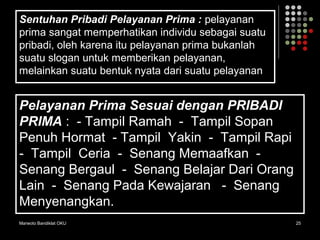 Marwoto Bandiklat OKU 25
Sentuhan Pribadi Pelayanan Prima : pelayanan
prima sangat memperhatikan individu sebagai suatu
pribadi, oleh karena itu pelayanan prima bukanlah
suatu slogan untuk memberikan pelayanan,
melainkan suatu bentuk nyata dari suatu pelayanan
Pelayanan Prima Sesuai dengan PRIBADI
PRIMA : - Tampil Ramah - Tampil Sopan
Penuh Hormat - Tampil Yakin - Tampil Rapi
- Tampil Ceria - Senang Memaafkan -
Senang Bergaul - Senang Belajar Dari Orang
Lain - Senang Pada Kewajaran - Senang
Menyenangkan.
 
