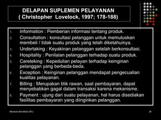 Marwoto Bandiklat OKU 26
DELAPAN SUPLEMEN PELAYANAN
( Christopher Lovelock, 1997; 178-188)
1. Information : Pemberian informasi tentang produk.
2. Consultation : konsultasi pelanggan untuk memutuskan
membeli / tidak suatu produk yang telah diketahuinya.
3. Undertaking : Keyakinan pelanggan setelah berkonsultasi.
4. Hospitality : Penilaian pelanggan terhadap suatu produk.
5. Careteking : Kepedulian pelayan terhadap keinginan
pelanggan yang berbeda-beda.
6. Exception : Keinginan pelanggan mendapat pengecualian
kualitas pelayanan.
7. Billing : Merupakan titik rawan, saat pembayaran, dapat
menyebabkan gagal dalam transaksi karena mekanisme.
8. Payment : ujung dari suatu pelayanan, hal harus disediakan
fasilitas pembayaran yang diinginkan pelanggan.
 