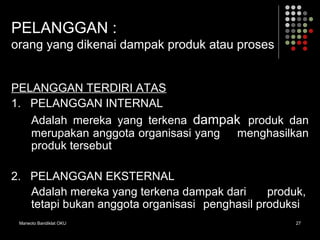 Marwoto Bandiklat OKU 27
PELANGGAN :
orang yang dikenai dampak produk atau proses
PELANGGAN TERDIRI ATAS
1. PELANGGAN INTERNAL
Adalah mereka yang terkena dampak produk dan
merupakan anggota organisasi yang menghasilkan
produk tersebut
2. PELANGGAN EKSTERNAL
Adalah mereka yang terkena dampak dari produk,
tetapi bukan anggota organisasi penghasil produksi
 
