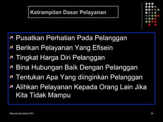Marwoto Bandiklat OKU 29
Ketrampilan Dasar Pelayanan
Pusatkan Perhatian Pada Pelanggan
Berikan Pelayanan Yang Efisein
Tingkat Harga Diri Pelanggan
Bina Hubungan Baik Dengan Pelanggan
Tentukan Apa Yang diinginkan Pelanggan
Alihkan Pelayanan Kepada Orang Lain Jika
Kita Tidak Mampu
 