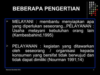 Marwoto Bandiklat OKU 3
BEBERAPA PENGERTIAN
 MELAYANI : membantu menyiapkan apa
yang diperlukan seseorang...PELAYANAN :
Usaha melayani kebutuhan orang lain
(Kambesbahind,1995)
 PELAYANAN : kegiatan yang ditawarkan
oleh seseorang / organisasi kepada
konsumen yang bersifat tidak berwujud dan
tidak dapat dimiliki (Nourman 1991;14)
 