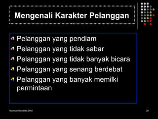 Marwoto Bandiklat OKU 30
Mengenali Karakter Pelanggan
Pelanggan yang pendiam
Pelanggan yang tidak sabar
Pelanggan yang tidak banyak bicara
Pelanggan yang senang berdebat
Pelanggan yang banyak memilki
permintaan
 