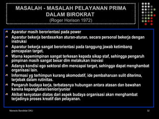 Marwoto Bandiklat OKU 32
MASALAH - MASALAH PELAYANAN PRIMA
DALAM BIROKRAT
(Roger Horison 1972)
Aparatur masih berorientasi pada power
Aparatur bekerja berdasarkan aturan-aturan, secara personal bekerja dengan
instruksi
Aparatur bekerja sangat berorientasi pada tanggung jawab ketimbang
pencapaian target.
Warna kepemimpinan sangat terkesan kepada sikap staf, sehingga pengaruh
pimpinan masih sangat besar dlm melakukan inovasi
Adanya kondisi ego sektoral dlm mencapai target, sehingga dapat menghambat
organisasi lain.
Informasi yg terhimpun kurang akomodatif, ide pembaharuan sulit diterima,
terjebak dalam rutinitas.
Pengaruh budaya kerja, terbatasnya hubungan antara atasan dan bawahan
karena kepangkatan/senior/yunior
Akibat kenyataan diatas dari aspek budaya organisasi akan menghambat
terjadinya proses kreatif dan pelayanan.
 