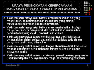 Marwoto Bandiklat OKU 33
UPAYA PENINGKATAN KEPERCAYAAN
MASYARAKAT PADA APARATUR PELAYANAN
Yakinkan pada masyarakat bahwa birokrasi bukanlah hal yang
menakutkan, pemerintah adalah mekanisme yang mampu
mewujudkan pelayanan kepada masyarakat.
Yakinkan pada masyarakat bahwa untuk meningkatkan budaya
masyarakat secara menyeluruh dibutuhkan kehadiran kualitas
pemerintahan yang efektif, produktif dan efisien.
Yakinkan masyarakat bahwa kondisi aparatur bukanlah sentral
permasalahan dalam pelayanan, melainkan terletak pada sistem
pelayanan publik yang diterapkan
Yakinkan masyarakat bahwa pandangan liberalisme baik tradisional
maupun konservatif perlu mendapat tempat dalam iklin kinerja
pelayanan publik.
Yakinkan masyarakat bahwa mereka mempunyai peluang yang sama
untuk mendapatkan pelayanan diberbagai sektor/bidang pelayanan.
 