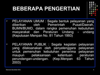 Marwoto Bandiklat OKU 4
BEBERAPA PENGERTIAN
 PELAYANAN UMUM : Segala bentuk pelayanan yang
diberikan oleh Pemerintah Pusat/Daerah,
BUMN/BUMD, dalam rangka pemenuhan kebutuhan
masyarakat dan Peraturan Undang - undang
(Keputusan Menpan No. 81 Tahun 1993)
 PELAYANAN PUBLIK : Segala kegiatan pelayanan
yang dilaksanakan oleh penyelenggara pelayanan
untuk pemenuhan kebutuhan penerima pelayanan
maupun pelaksanaan ketentuan peraturan
perundangan-undangan. (Kep.Menpan 63 Tahun
2003)
 
