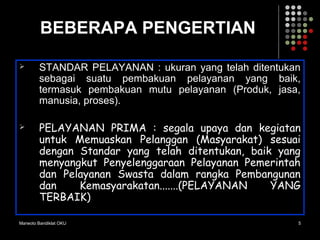 Marwoto Bandiklat OKU 5
BEBERAPA PENGERTIAN
 STANDAR PELAYANAN : ukuran yang telah ditentukan
sebagai suatu pembakuan pelayanan yang baik,
termasuk pembakuan mutu pelayanan (Produk, jasa,
manusia, proses).
 PELAYANAN PRIMA : segala upaya dan kegiatan
untuk Memuaskan Pelanggan (Masyarakat) sesuai
dengan Standar yang telah ditentukan, baik yang
menyangkut Penyelenggaraan Pelayanan Pemerintah
dan Pelayanan Swasta dalam rangka Pembangunan
dan Kemasyarakatan.......(PELAYANAN YANG
TERBAIK)
 