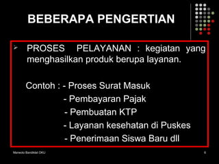 Marwoto Bandiklat OKU 6
BEBERAPA PENGERTIAN
 PROSES PELAYANAN : kegiatan yang
menghasilkan produk berupa layanan.
Contoh : - Proses Surat Masuk
- Pembayaran Pajak
- Pembuatan KTP
- Layanan kesehatan di Puskes
- Penerimaan Siswa Baru dll
 