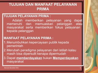 Marwoto Bandiklat OKU 8
TUJUAN DAN MANFAAT PELAYANAN
PRIMA
TUJUAN PELAYANAN PRIMA :
Adalah memberikan pelayanan yang dapat
memenuhi dan memuaskan pelanggan atau
masyarakat serta memberikan fokus pelayanan
kepada pelanggan
MANFAAT PELAYANAN PRIMA :
1.Menumbuhkan kepercayaan publik kepada
pemerintah
2.Merubah paradigma pelayanan dari istilah kalau
masih bisa dipersulit kenapa dipermudah
3.Dapat memberdayakan bukan Memperdayakan
masyarakat
 