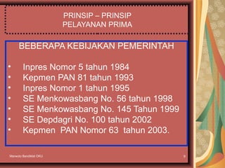 Marwoto Bandiklat OKU 9
PRINSIP – PRINSIP
PELAYANAN PRIMA
BEBERAPA KEBIJAKAN PEMERINTAH
• Inpres Nomor 5 tahun 1984
• Kepmen PAN 81 tahun 1993
• Inpres Nomor 1 tahun 1995
• SE Menkowasbang No. 56 tahun 1998
• SE Menkowasbang No. 145 Tahun 1999
• SE Depdagri No. 100 tahun 2002
• Kepmen PAN Nomor 63 tahun 2003.
 