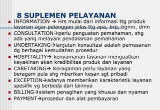 8 SUPLEMEN PELAYANAN
 INFORMATION  Hrs mulai dari informasi ttg produk
layanan agar pelanggan jelas ttg apa, brp, bgmn, dmn
 CONSULTATIONperlu penguatan pemahaman, shg
ada yang melayani pendalaman pemahaman
 UNDERTAKINGlanjutan konsultasi adalah pemesanan
dg berbagai kemudahan prosedur
 HOSPITALITY kenyamanan layanan menguatkan
keyakinan akan kredibilitas produk dan layanan
 CARETAKING Keragaman perlu layanan yang
beragam pula shg mberikan kesan sgt pribadi
 EXCEPTIONadanya memberikan karakteristik layanan
spesifik yg berbeda dari lainnya
 BILLINGsistem penagihan yang khusus dan nyaman
 PAYMENTprosedur dan alat pembayaran
 