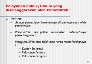 13
Pelayanan Publik/Umum yang
diselenggarakan oleh Pemerintah :
a. Primer :
 Semua penyediaan barang/jasa diselenggarakan oleh
pemerintah;
 Pemerintah merupakan merupakan satu-satunya
penyelenggara;
 Pengguna/klien mau tidak mau harus memafaatkannya
:
 Kantor Imigrasi
 Pelayanan Penjara
 Pelayanan Perijinan
 
