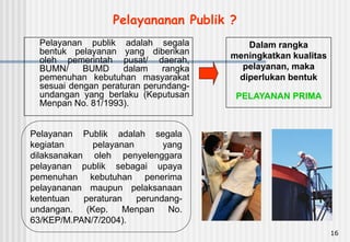 16
Pelayanan Publik adalah segala
kegiatan pelayanan yang
dilaksanakan oleh penyelenggara
pelayanan publik sebagai upaya
pemenuhan kebutuhan penerima
pelayananan maupun pelaksanaan
ketentuan peraturan perundang-
undangan. (Kep. Menpan No.
63/KEP/M.PAN/7/2004).
Pelayanan publik adalah segala
bentuk pelayanan yang diberikan
oleh pemerintah pusat/ daerah,
BUMN/ BUMD dalam rangka
pemenuhan kebutuhan masyarakat
sesuai dengan peraturan perundang-
undangan yang berlaku (Keputusan
Menpan No. 81/1993).
Dalam rangka
meningkatkan kualitas
pelayanan, maka
diperlukan bentuk
PELAYANAN PRIMA
Pelayananan Publik ?
 