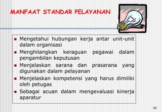 26
MANFAAT STANDAR PELAYANAN
 Mengetahui hubungan kerja antar unit-unit
dalam organisasi
 Menghilangkan keraguan pegawai dalam
pengambilan keputusan
 Menjelaskan sarana dan prasarana yang
digunakan dalam pelayanan
 Menjelaskan kompetensi yang harus dimiliki
oleh petugas
 Sebagai acuan dalam mengevaluasi kinerja
aparatur
 