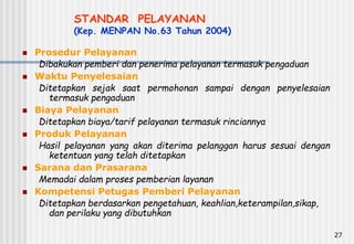 27
STANDAR PELAYANAN
(Kep. MENPAN No.63 Tahun 2004)
 Prosedur Pelayanan
Dibakukan pemberi dan penerima pelayanan termasuk pengaduan
 Waktu Penyelesaian
Ditetapkan sejak saat permohonan sampai dengan penyelesaian
termasuk pengaduan
 Biaya Pelayanan
Ditetapkan biaya/tarif pelayanan termasuk rinciannya
 Produk Pelayanan
Hasil pelayanan yang akan diterima pelanggan harus sesuai dengan
ketentuan yang telah ditetapkan
 Sarana dan Prasarana
Memadai dalam proses pemberian layanan
 Kompetensi Petugas Pemberi Pelayanan
Ditetapkan berdasarkan pengetahuan, keahlian,keterampilan,sikap,
dan perilaku yang dibutuhkan
 